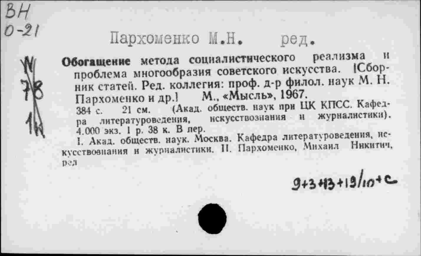 ﻿ън
0-2/
1
Пархоменко М.Н. ред.
Обогащение метола социалистического реализма и проблема многообразия советского искусства. (Сборник статей. Ред. коллегия: проф. д-р филол. наук М. Н. Пархоменко и др.! М.. «Мысль», 1967.
384 с. 21 см. (Акад, обществ, наук при ЦК КПСС. Кафедра литературоведения, искусствознания и журналистики). 4.000 экз. 1 р. 38 к. В пер.
I. Акад, обществ, наук. Москва. Кафедра литературоведения, искусствознания и журналистики. П. Пархоменко, Михаил Никитич, ред
